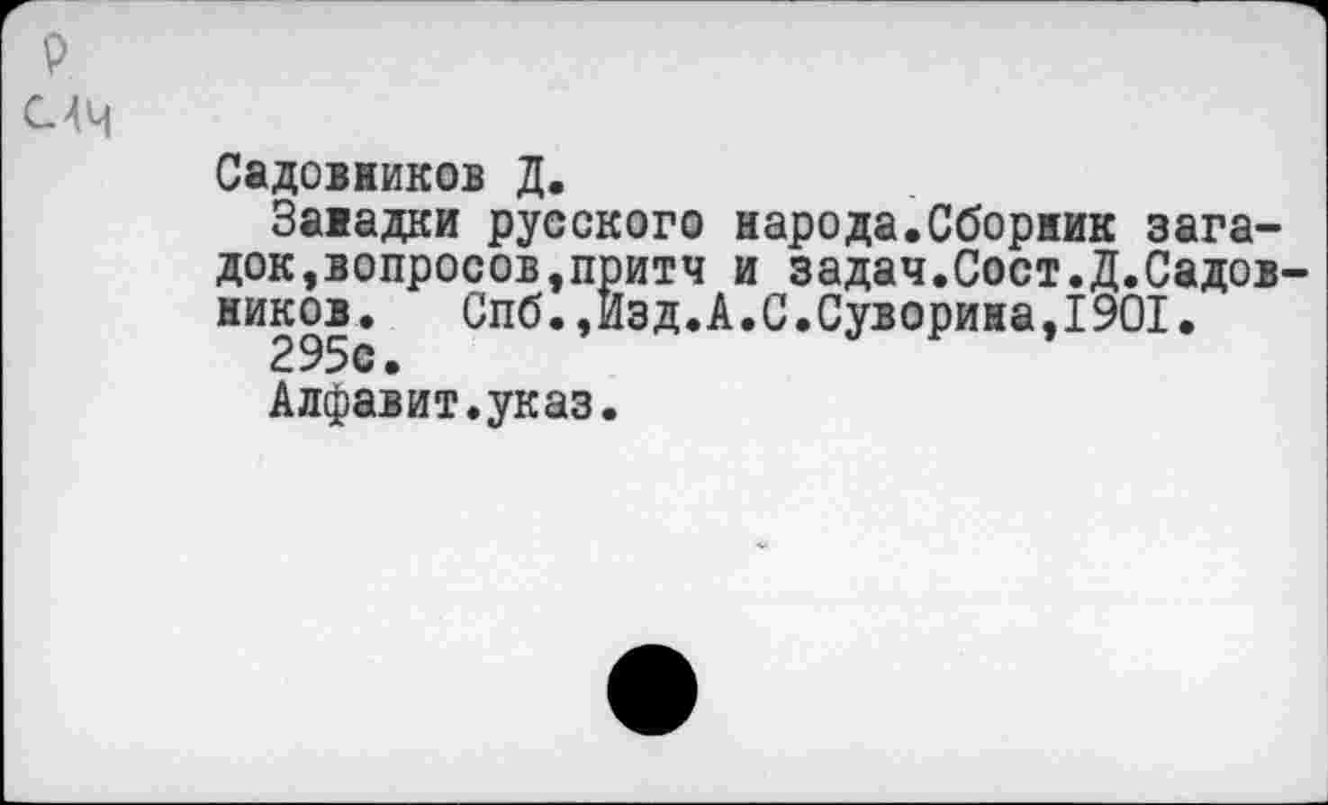 ﻿Садовников Д.
Занадки русского народа.Сборник загадок, вопросов, притч и задач.Сост.Д.Садов-ников. Спб.,Изд.А.С.Суворина,1901.
295с.
Алфавит.указ.